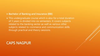 CAPS NAGPUR
 Bachelor of Banking and Insurance (BBI)
 This undergraduate course which is also for a total duration
of 3 years is divided into six semesters. It covers subjects
related to the banking sector as well as various other
subjects related to commerce and communication skills
through practical and theory sessions.
 