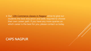CAPS NAGPUR
 Our 12th Commerce classes in Nagpur strive to give our
students the best education and skills required to choose
their own career path. If you have any more queries on
which career is the best for you, please contact us today.
 