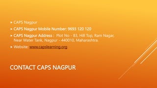CONTACT CAPS NAGPUR
 CAPS Nagpur
 CAPS Nagpur Mobile Number: 9693 120 120
 CAPS Nagpur Address : Plot No - 83, Hill Top, Ram Nagar,
Near Water Tank, Nagpur - 440010, Maharashtra.
 Website: www.capslearning.org
 