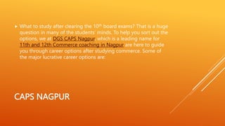 CAPS NAGPUR
 What to study after clearing the 10th board exams? That is a huge
question in many of the students’ minds. To help you sort out the
options, we at DGS CAPS Nagpur, which is a leading name for
11th and 12th Commerce coaching in Nagpur are here to guide
you through career options after studying commerce. Some of
the major lucrative career options are:
 