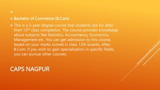 CAPS NAGPUR

 Bachelor of Commerce (B.Com)
 This is a 3-year degree course that students opt for after
their 12th class completion. The course provides knowledge
about subjects like Statistics, Accountancy, Economics,
Management etc. You can get admission to this course,
based on your marks scored in class 12th boards. After
B.Com, if you wish to gain specialisation in specific fields,
you can pursue other courses.
 