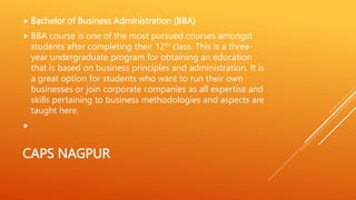 CAPS NAGPUR
 Bachelor of Business Administration (BBA)
 BBA course is one of the most pursued courses amongst
students after completing their 12th class. This is a three-
year undergraduate program for obtaining an education
that is based on business principles and administration. It is
a great option for students who want to run their own
businesses or join corporate companies as all expertise and
skills pertaining to business methodologies and aspects are
taught here.

 