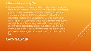 CAPS NAGPUR
 Chartered Accountancy (CA)
 You can study for this course which is administered by the
Institute of Chartered Accountants of India after completing
your 12th class in commerce. Students need to clear the
common proficiency test to be eligible to sit for the
Integrated Professional Competence Course exam which
has a higher difficulty level. Once you clear these tests, you
are eligible for a 3-year long articleship training program or
an internship that is done under a qualified CA. The CA
Final Course exam is conducted towards the end of the 3
year internship program after which you can be a certified
CA.
 