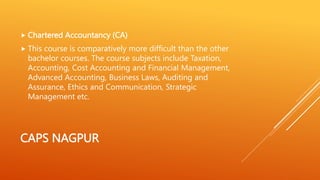 CAPS NAGPUR
 Chartered Accountancy (CA)
 This course is comparatively more difficult than the other
bachelor courses. The course subjects include Taxation,
Accounting, Cost Accounting and Financial Management,
Advanced Accounting, Business Laws, Auditing and
Assurance, Ethics and Communication, Strategic
Management etc.
 