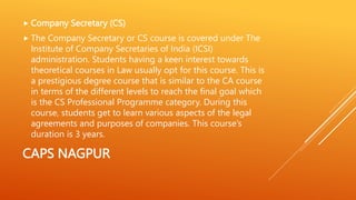 CAPS NAGPUR
 Company Secretary (CS)
 The Company Secretary or CS course is covered under The
Institute of Company Secretaries of India (ICSI)
administration. Students having a keen interest towards
theoretical courses in Law usually opt for this course. This is
a prestigious degree course that is similar to the CA course
in terms of the different levels to reach the final goal which
is the CS Professional Programme category. During this
course, students get to learn various aspects of the legal
agreements and purposes of companies. This course’s
duration is 3 years.
 