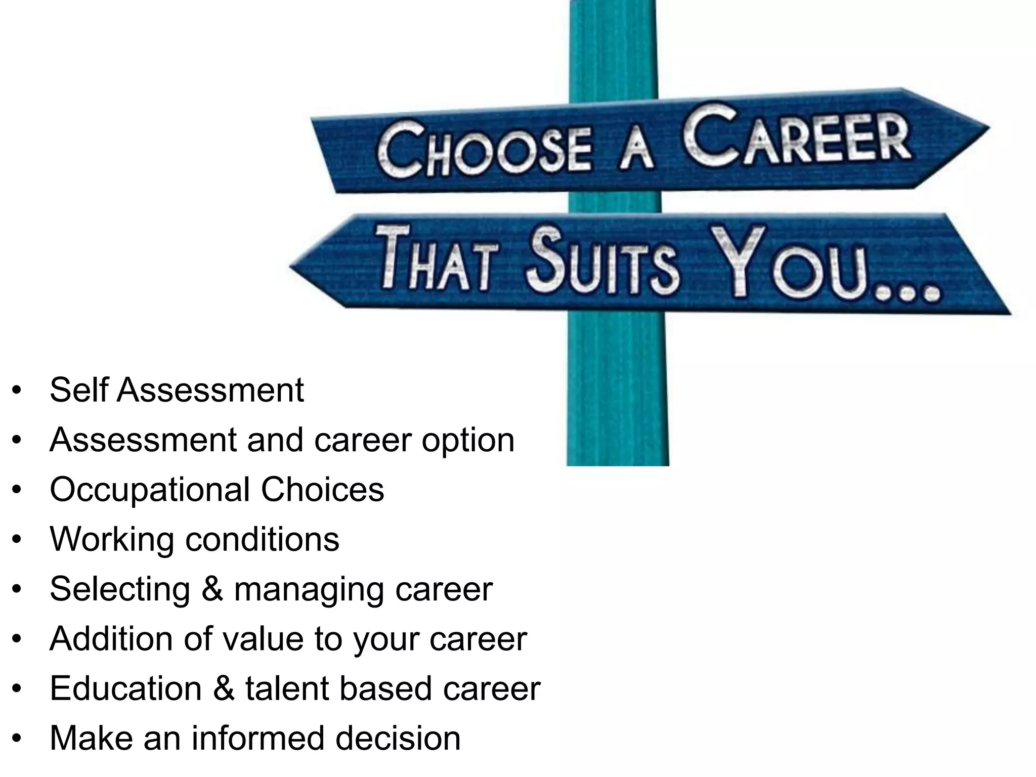 • Self Assessment
• Assessment and career option
• Occupational Choices
• Working conditions
• Selecting & managing career
• Addition of value to your career
• Education & talent based career
• Make an informed decision
 