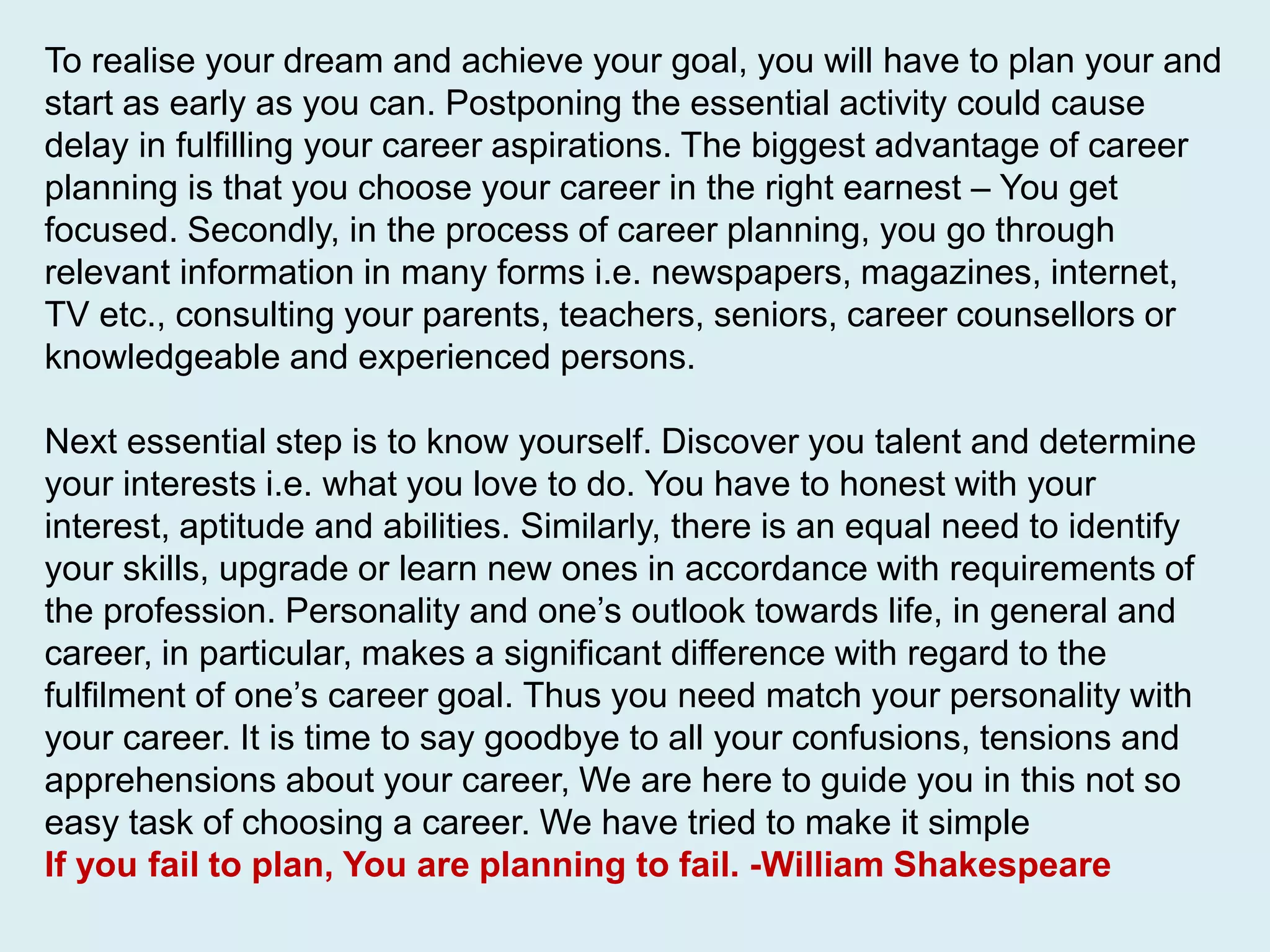 To realise your dream and achieve your goal, you will have to plan your and
start as early as you can. Postponing the essential activity could cause
delay in fulfilling your career aspirations. The biggest advantage of career
planning is that you choose your career in the right earnest – You get
focused. Secondly, in the process of career planning, you go through
relevant information in many forms i.e. newspapers, magazines, internet,
TV etc., consulting your parents, teachers, seniors, career counsellors or
knowledgeable and experienced persons.
Next essential step is to know yourself. Discover you talent and determine
your interests i.e. what you love to do. You have to honest with your
interest, aptitude and abilities. Similarly, there is an equal need to identify
your skills, upgrade or learn new ones in accordance with requirements of
the profession. Personality and one’s outlook towards life, in general and
career, in particular, makes a significant difference with regard to the
fulfilment of one’s career goal. Thus you need match your personality with
your career. It is time to say goodbye to all your confusions, tensions and
apprehensions about your career, We are here to guide you in this not so
easy task of choosing a career. We have tried to make it simple
If you fail to plan, You are planning to fail. -William Shakespeare
 