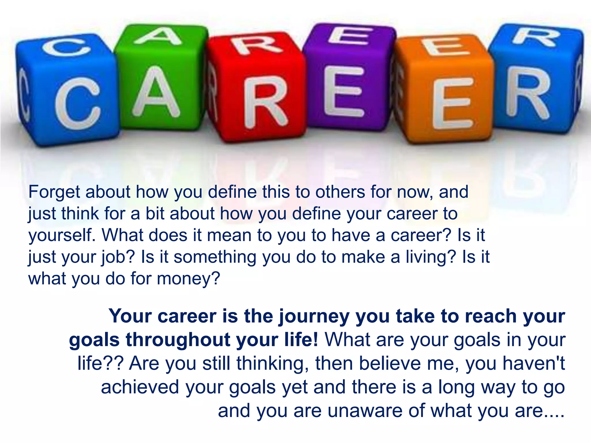 Forget about how you define this to others for now, and
just think for a bit about how you define your career to
yourself. What does it mean to you to have a career? Is it
just your job? Is it something you do to make a living? Is it
what you do for money?
Your career is the journey you take to reach your
goals throughout your life! What are your goals in your
life?? Are you still thinking, then believe me, you haven't
achieved your goals yet and there is a long way to go
and you are unaware of what you are....
 