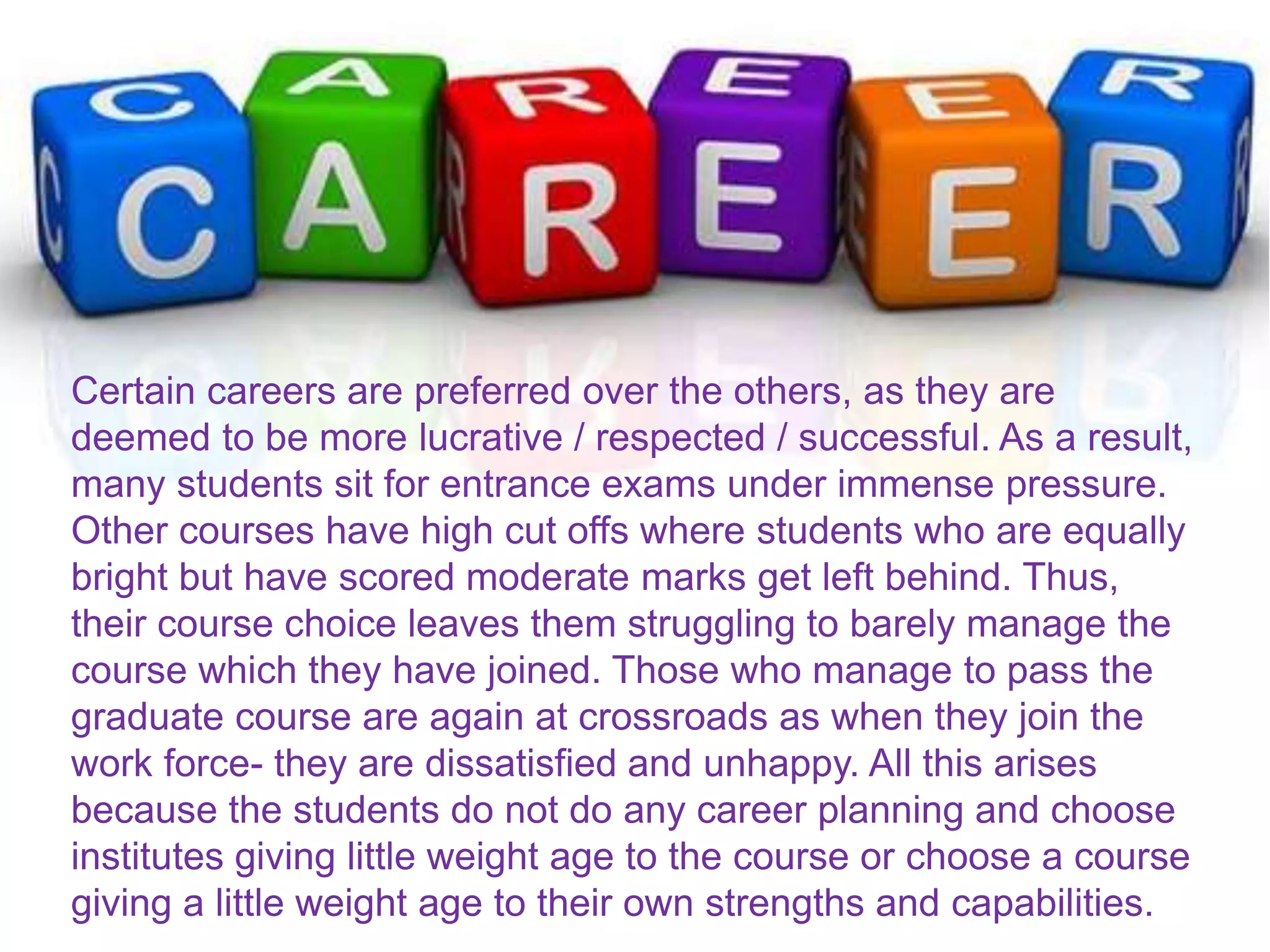Certain careers are preferred over the others, as they are
deemed to be more lucrative / respected / successful. As a result,
many students sit for entrance exams under immense pressure.
Other courses have high cut offs where students who are equally
bright but have scored moderate marks get left behind. Thus,
their course choice leaves them struggling to barely manage the
course which they have joined. Those who manage to pass the
graduate course are again at crossroads as when they join the
work force- they are dissatisfied and unhappy. All this arises
because the students do not do any career planning and choose
institutes giving little weight age to the course or choose a course
giving a little weight age to their own strengths and capabilities.
 