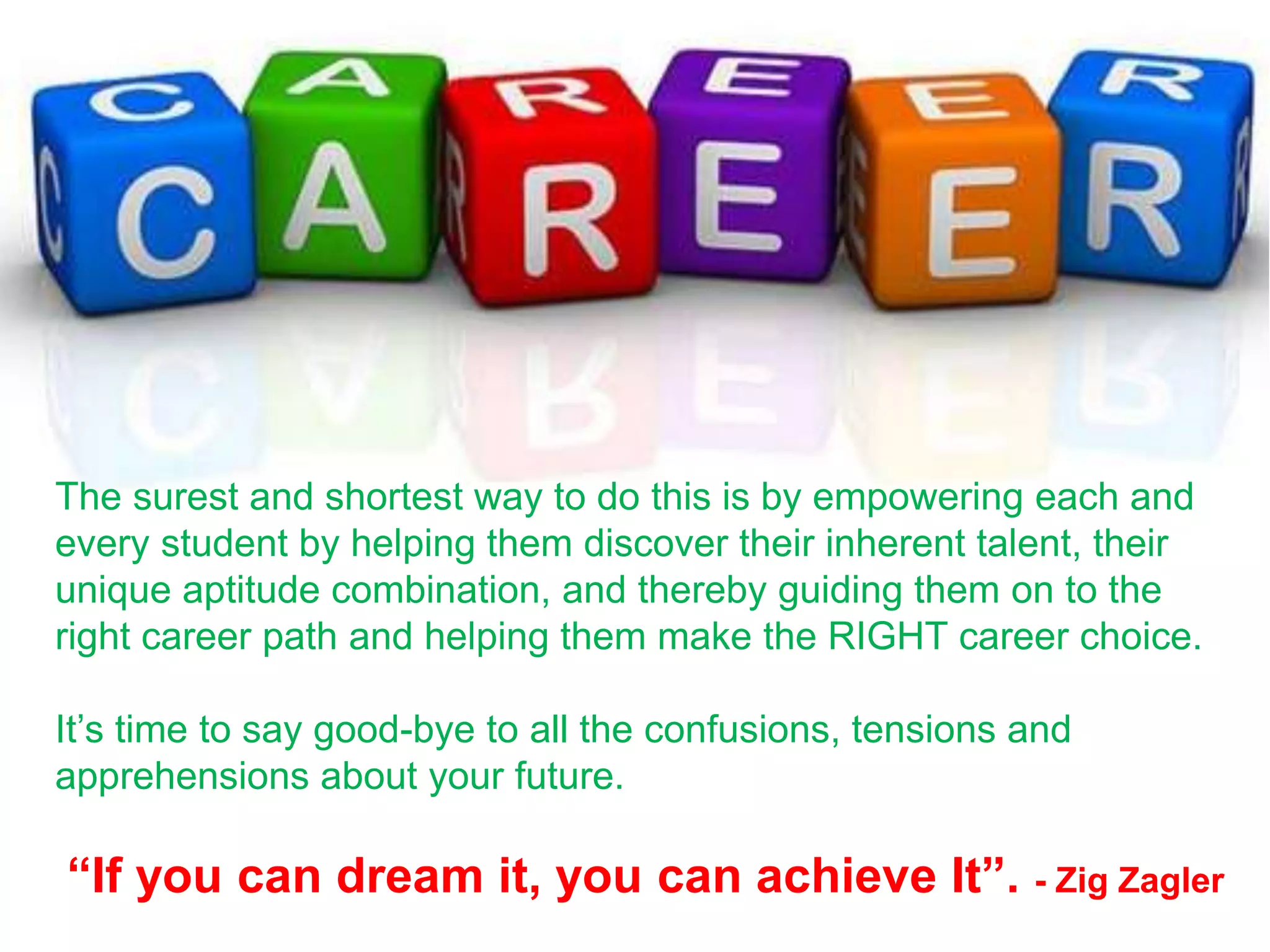 The surest and shortest way to do this is by empowering each and
every student by helping them discover their inherent talent, their
unique aptitude combination, and thereby guiding them on to the
right career path and helping them make the RIGHT career choice.
It’s time to say good-bye to all the confusions, tensions and
apprehensions about your future.
“If you can dream it, you can achieve It”. - Zig Zagler
 