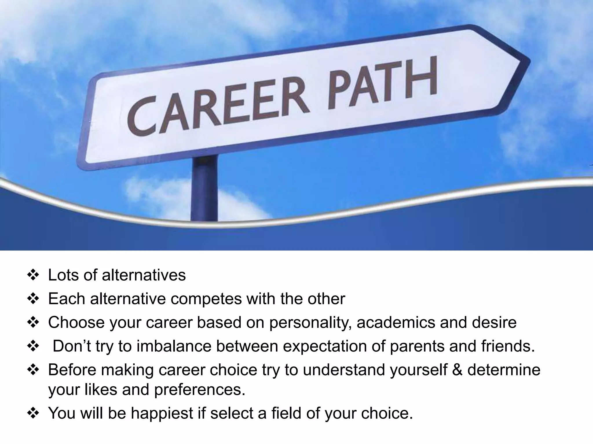  Lots of alternatives
 Each alternative competes with the other
 Choose your career based on personality, academics and desire
 Don’t try to imbalance between expectation of parents and friends.
 Before making career choice try to understand yourself & determine
your likes and preferences.
 You will be happiest if select a field of your choice.
 