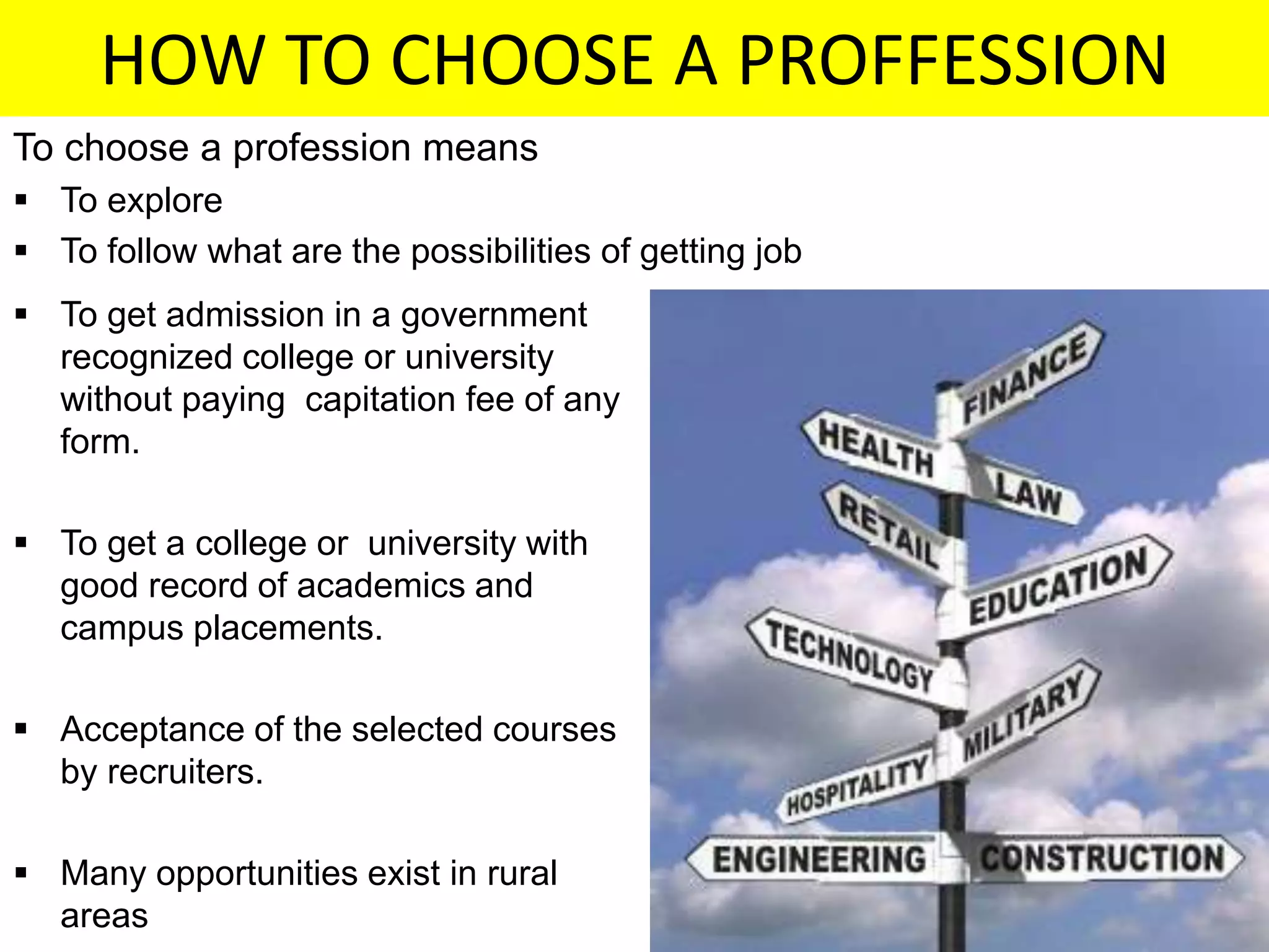 HOW TO CHOOSE A PROFFESSION
To choose a profession means
 To explore
 To follow what are the possibilities of getting job
 To get admission in a government
recognized college or university
without paying capitation fee of any
form.
 To get a college or university with
good record of academics and
campus placements.
 Acceptance of the selected courses
by recruiters.
 Many opportunities exist in rural
areas
 
