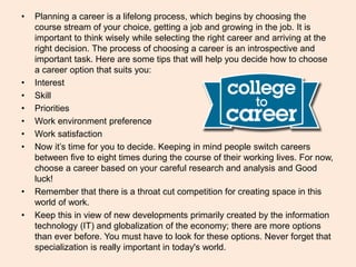 • Planning a career is a lifelong process, which begins by choosing the
course stream of your choice, getting a job and growing in the job. It is
important to think wisely while selecting the right career and arriving at the
right decision. The process of choosing a career is an introspective and
important task. Here are some tips that will help you decide how to choose
a career option that suits you:
• Interest
• Skill
• Priorities
• Work environment preference
• Work satisfaction
• Now it’s time for you to decide. Keeping in mind people switch careers
between five to eight times during the course of their working lives. For now,
choose a career based on your careful research and analysis and Good
luck!
• Remember that there is a throat cut competition for creating space in this
world of work.
• Keep this in view of new developments primarily created by the information
technology (IT) and globalization of the economy; there are more options
than ever before. You must have to look for these options. Never forget that
specialization is really important in today's world.
 