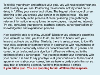 To realise your dream and achieve your goal, you will have to plan your and
start as early as you can. Postponing the essential activity could cause
delay in fulfilling your career aspirations. The biggest advantage of career
planning is that you choose your career in the right earnest – You get
focused. Secondly, in the process of career planning, you go through
relevant information in many forms i.e. newspapers, magazines, internet,
TV etc., consulting your parents, teachers, seniors, career counsellors or
knowledgeable and experienced persons.
Next essential step is to know yourself. Discover you talent and determine
your interests i.e. what you love to do. You have to honest with your
interest, aptitude and abilities. Similarly, there is an equal need to identify
your skills, upgrade or learn new ones in accordance with requirements of
the profession. Personality and one’s outlook towards life, in general and
career, in particular, makes a significant difference with regard to the
fulfilment of one’s career goal. Thus you need match your personality with
your career. It is time to say goodbye to all your confusions, tensions and
apprehensions about your career, We are here to guide you in this not so
easy task of choosing a career. We have tried to make it simple
If you fail to plan, You are planning to fail. -William Shakespeare
 