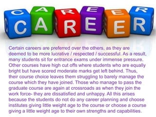 Certain careers are preferred over the others, as they are
deemed to be more lucrative / respected / successful. As a result,
many students sit for entrance exams under immense pressure.
Other courses have high cut offs where students who are equally
bright but have scored moderate marks get left behind. Thus,
their course choice leaves them struggling to barely manage the
course which they have joined. Those who manage to pass the
graduate course are again at crossroads as when they join the
work force- they are dissatisfied and unhappy. All this arises
because the students do not do any career planning and choose
institutes giving little weight age to the course or choose a course
giving a little weight age to their own strengths and capabilities.
 