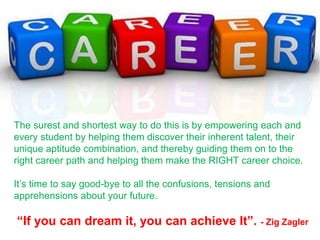 The surest and shortest way to do this is by empowering each and
every student by helping them discover their inherent talent, their
unique aptitude combination, and thereby guiding them on to the
right career path and helping them make the RIGHT career choice.
It’s time to say good-bye to all the confusions, tensions and
apprehensions about your future.
“If you can dream it, you can achieve It”. - Zig Zagler
 