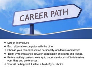  Lots of alternatives
 Each alternative competes with the other
 Choose your career based on personality, academics and desire
 Don’t try to imbalance between expectation of parents and friends.
 Before making career choice try to understand yourself & determine
your likes and preferences.
 You will be happiest if select a field of your choice.
 
