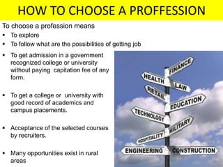 HOW TO CHOOSE A PROFFESSION
To choose a profession means
 To explore
 To follow what are the possibilities of getting job
 To get admission in a government
recognized college or university
without paying capitation fee of any
form.
 To get a college or university with
good record of academics and
campus placements.
 Acceptance of the selected courses
by recruiters.
 Many opportunities exist in rural
areas
 
