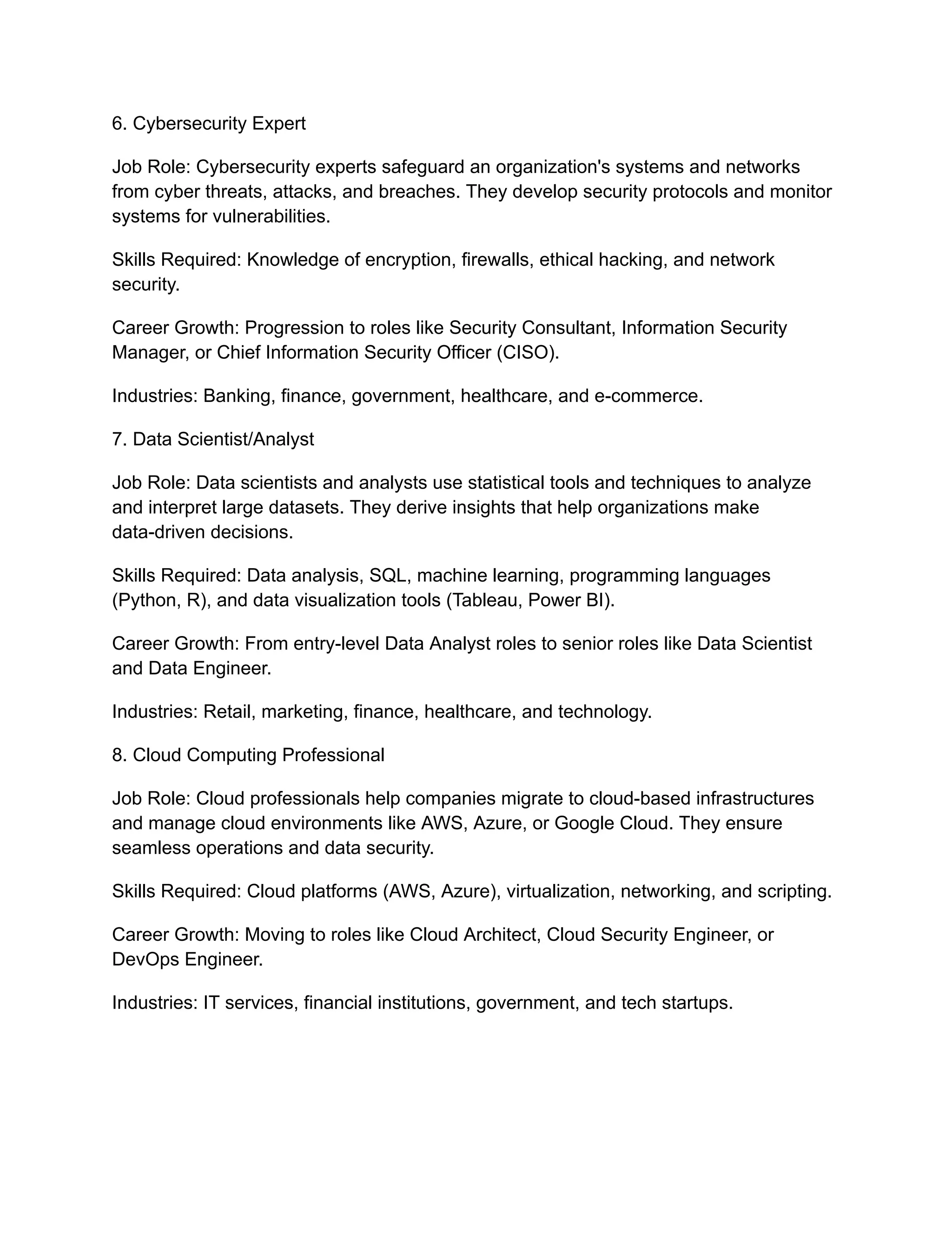 6. Cybersecurity Expert
Job Role: Cybersecurity experts safeguard an organization's systems and networks
from cyber threats, attacks, and breaches. They develop security protocols and monitor
systems for vulnerabilities.
Skills Required: Knowledge of encryption, firewalls, ethical hacking, and network
security.
Career Growth: Progression to roles like Security Consultant, Information Security
Manager, or Chief Information Security Officer (CISO).
Industries: Banking, finance, government, healthcare, and e-commerce.
7. Data Scientist/Analyst
Job Role: Data scientists and analysts use statistical tools and techniques to analyze
and interpret large datasets. They derive insights that help organizations make
data-driven decisions.
Skills Required: Data analysis, SQL, machine learning, programming languages
(Python, R), and data visualization tools (Tableau, Power BI).
Career Growth: From entry-level Data Analyst roles to senior roles like Data Scientist
and Data Engineer.
Industries: Retail, marketing, finance, healthcare, and technology.
8. Cloud Computing Professional
Job Role: Cloud professionals help companies migrate to cloud-based infrastructures
and manage cloud environments like AWS, Azure, or Google Cloud. They ensure
seamless operations and data security.
Skills Required: Cloud platforms (AWS, Azure), virtualization, networking, and scripting.
Career Growth: Moving to roles like Cloud Architect, Cloud Security Engineer, or
DevOps Engineer.
Industries: IT services, financial institutions, government, and tech startups.
 