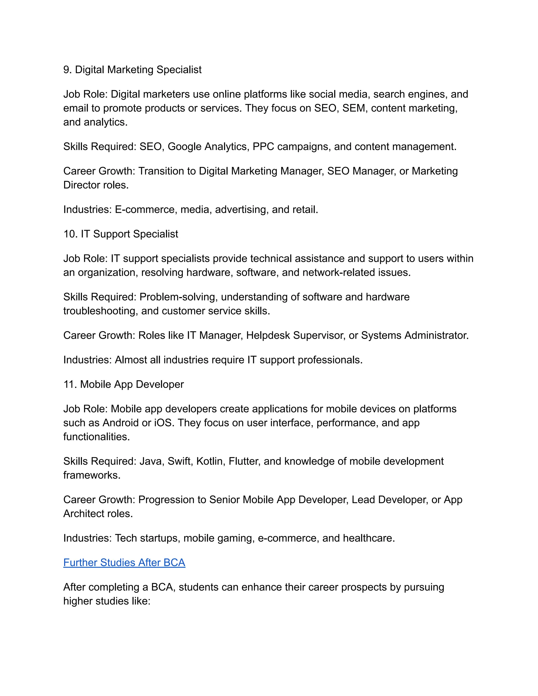 9. Digital Marketing Specialist
Job Role: Digital marketers use online platforms like social media, search engines, and
email to promote products or services. They focus on SEO, SEM, content marketing,
and analytics.
Skills Required: SEO, Google Analytics, PPC campaigns, and content management.
Career Growth: Transition to Digital Marketing Manager, SEO Manager, or Marketing
Director roles.
Industries: E-commerce, media, advertising, and retail.
10. IT Support Specialist
Job Role: IT support specialists provide technical assistance and support to users within
an organization, resolving hardware, software, and network-related issues.
Skills Required: Problem-solving, understanding of software and hardware
troubleshooting, and customer service skills.
Career Growth: Roles like IT Manager, Helpdesk Supervisor, or Systems Administrator.
Industries: Almost all industries require IT support professionals.
11. Mobile App Developer
Job Role: Mobile app developers create applications for mobile devices on platforms
such as Android or iOS. They focus on user interface, performance, and app
functionalities.
Skills Required: Java, Swift, Kotlin, Flutter, and knowledge of mobile development
frameworks.
Career Growth: Progression to Senior Mobile App Developer, Lead Developer, or App
Architect roles.
Industries: Tech startups, mobile gaming, e-commerce, and healthcare.
Further Studies After BCA
After completing a BCA, students can enhance their career prospects by pursuing
higher studies like:
 