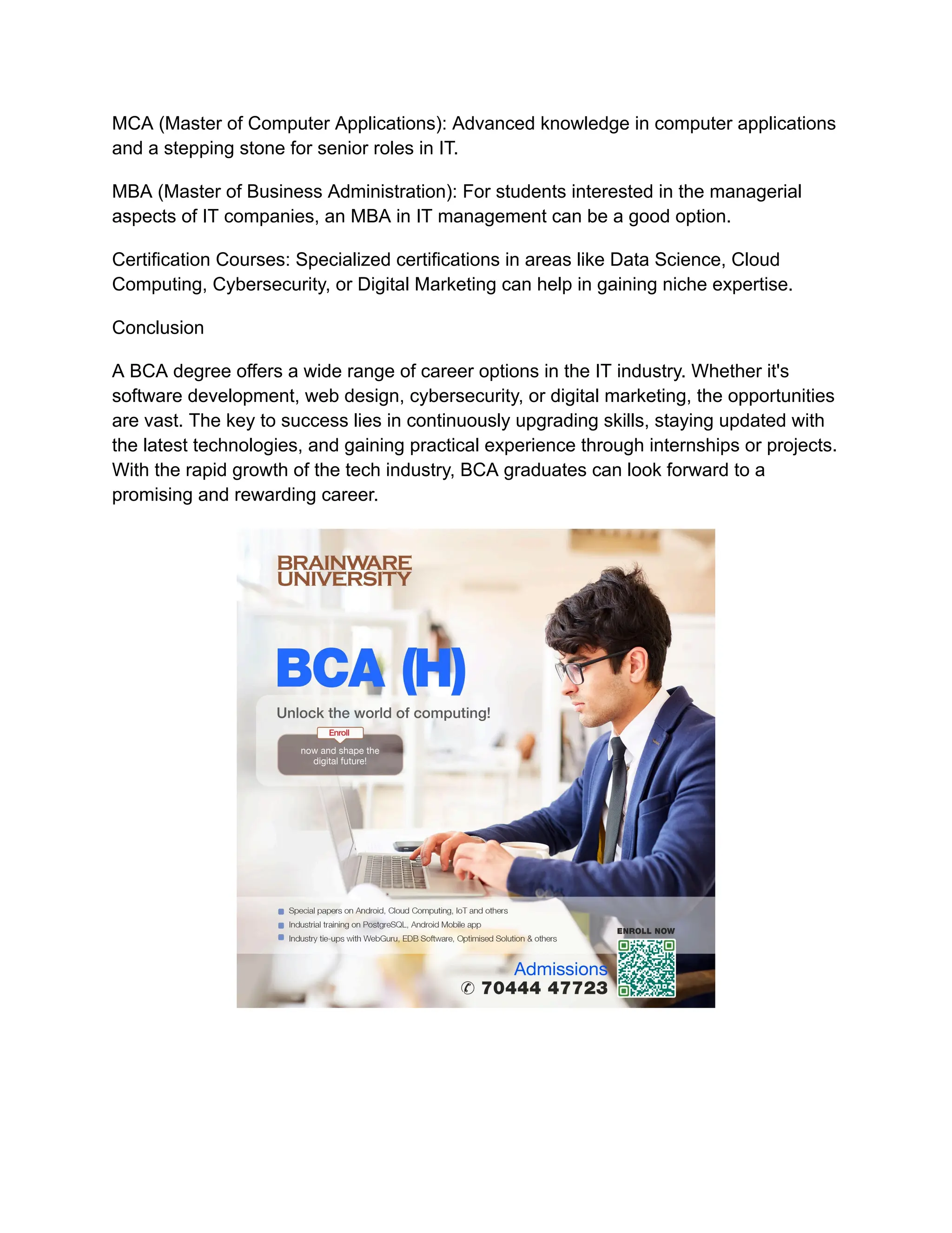 MCA (Master of Computer Applications): Advanced knowledge in computer applications
and a stepping stone for senior roles in IT.
MBA (Master of Business Administration): For students interested in the managerial
aspects of IT companies, an MBA in IT management can be a good option.
Certification Courses: Specialized certifications in areas like Data Science, Cloud
Computing, Cybersecurity, or Digital Marketing can help in gaining niche expertise.
Conclusion
A BCA degree offers a wide range of career options in the IT industry. Whether it's
software development, web design, cybersecurity, or digital marketing, the opportunities
are vast. The key to success lies in continuously upgrading skills, staying updated with
the latest technologies, and gaining practical experience through internships or projects.
With the rapid growth of the tech industry, BCA graduates can look forward to a
promising and rewarding career.
 