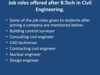 Job roles offered after B.Tech in Civil
Engineering.
• Some of the job roles given to students after
joining a company are mentioned below:
• Building control surveyor
• Consulting civil engineer
• CAD technician
• Contracting civil engineer
• Nuclear engineer
• Design engineer
 