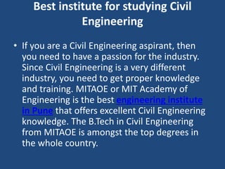 Best institute for studying Civil
Engineering
• If you are a Civil Engineering aspirant, then
you need to have a passion for the industry.
Since Civil Engineering is a very different
industry, you need to get proper knowledge
and training. MITAOE or MIT Academy of
Engineering is the best engineering institute
in Pune that offers excellent Civil Engineering
knowledge. The B.Tech in Civil Engineering
from MITAOE is amongst the top degrees in
the whole country.
 