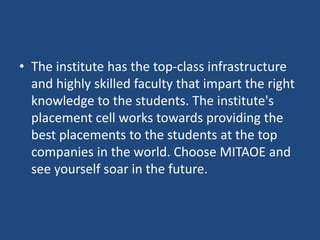 • The institute has the top-class infrastructure
and highly skilled faculty that impart the right
knowledge to the students. The institute's
placement cell works towards providing the
best placements to the students at the top
companies in the world. Choose MITAOE and
see yourself soar in the future.
 