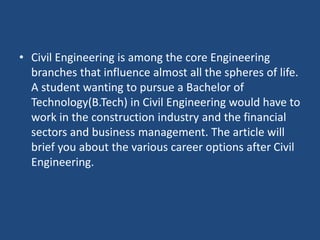 • Civil Engineering is among the core Engineering
branches that influence almost all the spheres of life.
A student wanting to pursue a Bachelor of
Technology(B.Tech) in Civil Engineering would have to
work in the construction industry and the financial
sectors and business management. The article will
brief you about the various career options after Civil
Engineering.
 