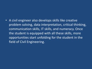 • A civil engineer also develops skills like creative
problem solving, data interpretation, critical thinking,
communication skills, IT skills, and numeracy. Once
the student is equipped with all these skills, more
opportunities start unfolding for the student in the
field of Civil Engineering.
 