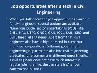 Job opportunities after B.Tech in Civil
Engineering
• When you talk about the job opportunities available
for civil engineers, several options are available.
Numerous public sector undertakings (PSUs) like
BHEL, HAL, NTPC, ONGC, GAIL, IOCL, SAIL, ISRO, and
BSNL hire civil engineers. Apart from that, civil
engineers also have a high demand in numerous
municipal corporations. Different government
engineering departments also hire civil engineering
graduates for placements in different departments. If
a civil engineer does not have much interest in
regular jobs, then he/she can start his/her own
construction business.
 