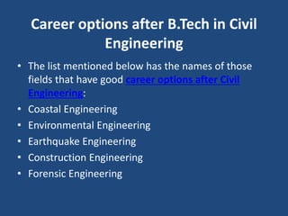 Career options after B.Tech in Civil
Engineering
• The list mentioned below has the names of those
fields that have good career options after Civil
Engineering:
• Coastal Engineering
• Environmental Engineering
• Earthquake Engineering
• Construction Engineering
• Forensic Engineering
 