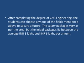 • After completing the degree of Civil Engineering, the
students can choose any one of the fields mentioned
above to secure a future. The salary packages vary as
per the area, but the initial packages lie between the
average INR 3 lakhs and INR 6 lakhs per annum.
 