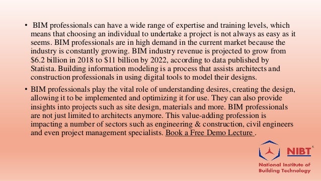 • BIM professionals can have a wide range of expertise and training levels, which
means that choosing an individual to undertake a project is not always as easy as it
seems. BIM professionals are in high demand in the current market because the
industry is constantly growing. BIM industry revenue is projected to grow from
$6.2 billion in 2018 to $11 billion by 2022, according to data published by
Statista. Building information modeling is a process that assists architects and
construction professionals in using digital tools to model their designs.
• BIM professionals play the vital role of understanding desires, creating the design,
allowing it to be implemented and optimizing it for use. They can also provide
insights into projects such as site design, materials and more. BIM professionals
are not just limited to architects anymore. This value-adding profession is
impacting a number of sectors such as engineering & construction, civil engineers
and even project management specialists. Book a Free Demo Lecture .
 