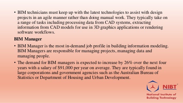 • BIM technicians must keep up with the latest technologies to assist with design
projects in an agile manner rather than doing manual work. They typically take on
a range of tasks including processing data from CAD systems, extracting
information from CAD models for use in 3D graphics applications or rendering
software workflows.
BIM Manager
• BIM Manager is the most in-demand job profile in building information modeling.
BIM Managers are responsible for managing projects, managing data and
managing people.
• The demand for BIM managers is expected to increase by 26% over the next four
years with a salary of $91,000 per year on average. They are typically found in
large corporations and government agencies such as the Australian Bureau of
Statistics or Department of Housing and Urban Development.
 