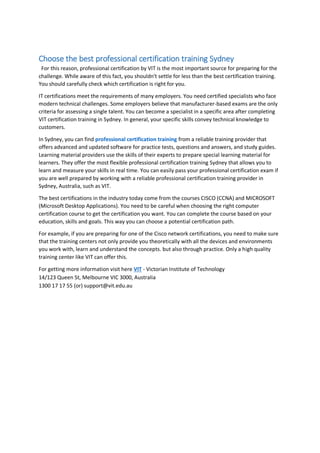 Choose the best professional certification training Sydney
For this reason, professional certification by VIT is the most important source for preparing for the
challenge. While aware of this fact, you shouldn't settle for less than the best certification training.
You should carefully check which certification is right for you.
IT certifications meet the requirements of many employers. You need certified specialists who face
modern technical challenges. Some employers believe that manufacturer-based exams are the only
criteria for assessing a single talent. You can become a specialist in a specific area after completing
VIT certification training in Sydney. In general, your specific skills convey technical knowledge to
customers.
In Sydney, you can find professional certification training from a reliable training provider that
offers advanced and updated software for practice tests, questions and answers, and study guides.
Learning material providers use the skills of their experts to prepare special learning material for
learners. They offer the most flexible professional certification training Sydney that allows you to
learn and measure your skills in real time. You can easily pass your professional certification exam if
you are well prepared by working with a reliable professional certification training provider in
Sydney, Australia, such as VIT.
The best certifications in the industry today come from the courses CISCO (CCNA) and MICROSOFT
(Microsoft Desktop Applications). You need to be careful when choosing the right computer
certification course to get the certification you want. You can complete the course based on your
education, skills and goals. This way you can choose a potential certification path.
For example, if you are preparing for one of the Cisco network certifications, you need to make sure
that the training centers not only provide you theoretically with all the devices and environments
you work with, learn and understand the concepts. but also through practice. Only a high quality
training center like VIT can offer this.
For getting more information visit here VIT - Victorian Institute of Technology
14/123 Queen St, Melbourne VIC 3000, Australia
1300 17 17 55 (or) support@vit.edu.au
 