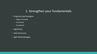 1. Strengthen your fundamentals
• Programming Paradigms
• Object Oriented
• Functional
• Procedural
• Algorithms
• Data Structures
• Agile Methodologies
 