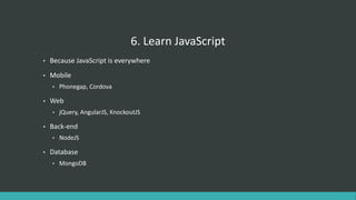 6. Learn JavaScript
• Because JavaScript is everywhere
• Mobile
• Phonegap, Cordova
• Web
• jQuery, AngularJS, KnockoutJS
• Back-end
• NodeJS
• Database
• MongoDB
 