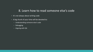 8. Learn how to read someone else’s code
• It’s not always about writing code
• A big chunk of your time will be devoted to:
• Understanding someone else’s code
• Debugging
• Arguing with QA
 