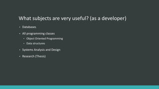 What subjects are very useful? (as a developer)
• Databases
• All programming classes
• Object Oriented Programming
• Data structures
• Systems Analysis and Design
• Research (Thesis)
 
