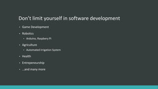 Don’t limit yourself in software development
• Game Development
• Robotics
• Arduino, Raspbery Pi
• Agriculture
• Automated Irrigation System
• Health
• Entrepeneurship
• …and many more
 
