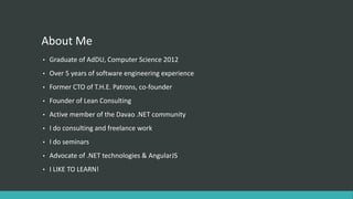 About Me
• Graduate of AdDU, Computer Science 2012
• Over 5 years of software engineering experience
• Former CTO of T.H.E. Patrons, co-founder
• Founder of Lean Consulting
• Active member of the Davao .NET community
• I do consulting and freelance work
• I do seminars
• Advocate of .NET technologies & AngularJS
• I LIKE TO LEARN!
 