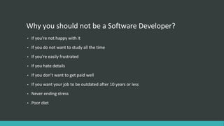 Why you should not be a Software Developer?
• If you’re not happy with it
• If you do not want to study all the time
• If you’re easily frustrated
• If you hate details
• If you don’t want to get paid well
• If you want your job to be outdated after 10 years or less
• Never ending stress
• Poor diet
 