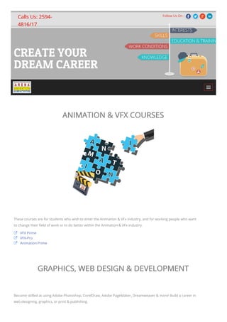 GRAPHICS, WEB DESIGN & DEVELOPMENT
CREATE YOUR
DREAM CAREER
ANIMATION & VFX COURSES
These courses are for students who wish to enter the Animation & VFx industry, and for working people who want
to change their field of work or to do better within the Animation & VFx industry.
 VFX Prime
 VFX-Pro
 Animation Prime
Become skilled at using Adobe Photoshop, CorelDraw, Adobe PageMaker, Dreamweaver & more! Build a career in
web designing, graphics, or print & publishing.
Calls Us: 2594-
4816/17
Follow Us On :
 