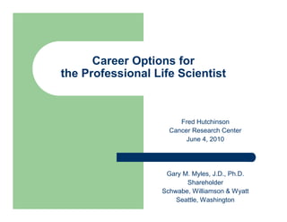 Career Options for
the Professional Life Scientist



                       Fred Hutchinson
                    Cancer Research Center
                         June 4, 2010




                   Gary M. Myles, J.D., Ph.D.
                         Shareholder
                  Schwabe, Williamson & Wyatt
                      Seattle, Washington
 