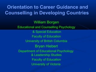Orientation to Career Guidance and
Counselling in Developing Countries
William Borgen
Educational and Counselling Psychology
& Special Education
Faculty of Education
University of British Columbia

Bryan Hiebert
Department of Educational Psychology
& Leadership Studies
Faculty of Education
University of Victoria
1

 