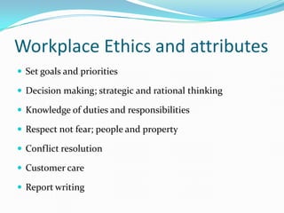 Workplace Ethics and attributes
 Set goals and priorities

 Decision making; strategic and rational thinking

 Knowledge of duties and responsibilities

 Respect not fear; people and property

 Conflict resolution

 Customer care

 Report writing
 