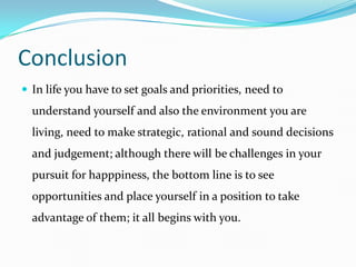 Conclusion
 In life you have to set goals and priorities, need to
  understand yourself and also the environment you are
  living, need to make strategic, rational and sound decisions
  and judgement; although there will be challenges in your
  pursuit for happpiness, the bottom line is to see
  opportunities and place yourself in a position to take
  advantage of them; it all begins with you.
 