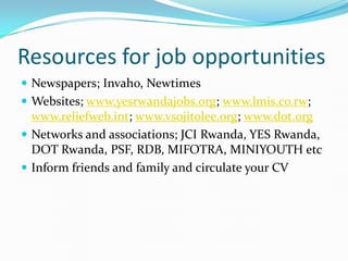 Resources for job opportunities
 Newspapers; Invaho, Newtimes
 Websites; www.yesrwandajobs.org; www.lmis.co.rw;
  www.reliefweb.int; www.vsojitolee.org; www.dot.org
 Networks and associations; JCI Rwanda, YES Rwanda,
  DOT Rwanda, PSF, RDB, MIFOTRA, MINIYOUTH etc
 Inform friends and family and circulate your CV
 