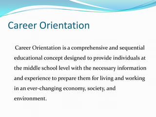 Career Orientation
 Career Orientation is a comprehensive and sequential
 educational concept designed to provide individuals at
 the middle school level with the necessary information
 and experience to prepare them for living and working
 in an ever-changing economy, society, and
 environment.
 